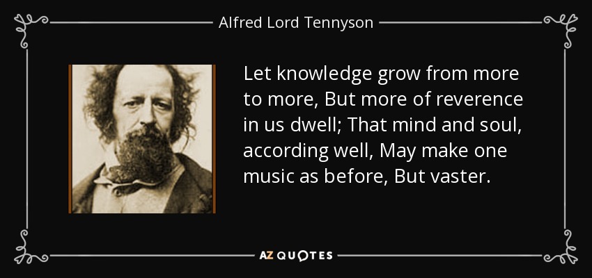 Let knowledge grow from more to more, But more of reverence in us dwell; That mind and soul, according well, May make one music as before, But vaster. - Alfred Lord Tennyson