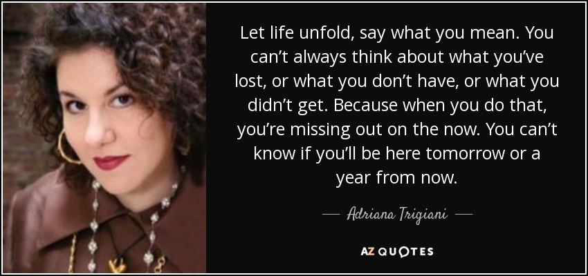 Let life unfold, say what you mean. You can’t always think about what you’ve lost, or what you don’t have, or what you didn’t get. Because when you do that, you’re missing out on the now. You can’t know if you’ll be here tomorrow or a year from now. - Adriana Trigiani