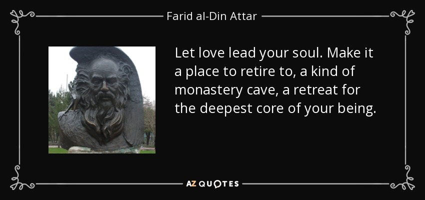 Let love lead your soul. Make it a place to retire to, a kind of monastery cave, a retreat for the deepest core of your being. - Farid al-Din Attar