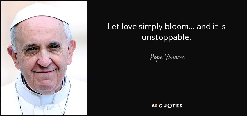 Let love simply bloom... and it is unstoppable. - Pope Francis