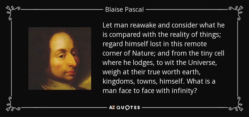 Let man reawake and consider what he is compared with the reality of things; regard himself lost in this remote corner of Nature; and from the tiny cell where he lodges, to wit the Universe, weigh at their true worth earth, kingdoms, towns, himself. What is a man face to face with infinity? - Blaise Pascal