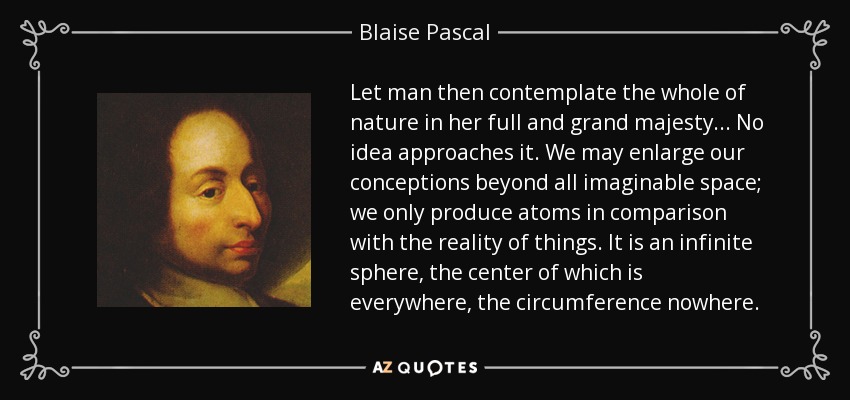 Let man then contemplate the whole of nature in her full and grand majesty... No idea approaches it. We may enlarge our conceptions beyond all imaginable space; we only produce atoms in comparison with the reality of things. It is an infinite sphere, the center of which is everywhere, the circumference nowhere. - Blaise Pascal