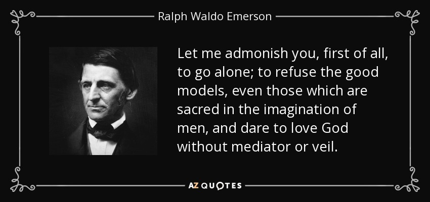 Let me admonish you, first of all, to go alone; to refuse the good models, even those which are sacred in the imagination of men, and dare to love God without mediator or veil. - Ralph Waldo Emerson