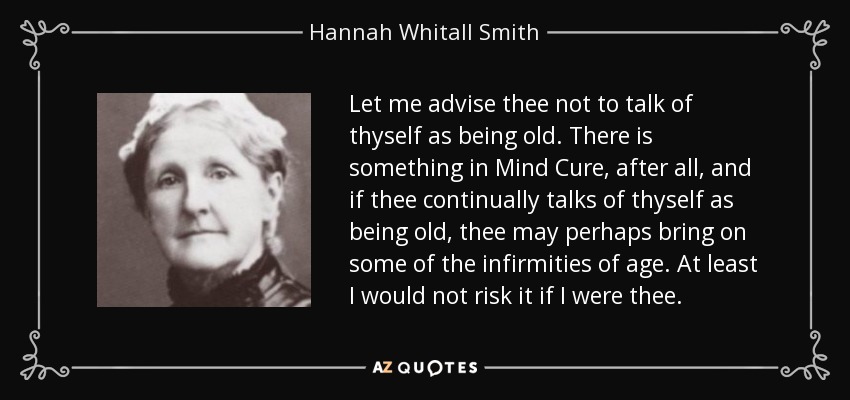 Let me advise thee not to talk of thyself as being old. There is something in Mind Cure, after all, and if thee continually talks of thyself as being old, thee may perhaps bring on some of the infirmities of age. At least I would not risk it if I were thee. - Hannah Whitall Smith