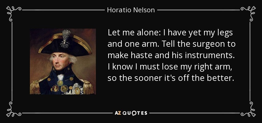 Let me alone: I have yet my legs and one arm. Tell the surgeon to make haste and his instruments. I know I must lose my right arm, so the sooner it's off the better. - Horatio Nelson