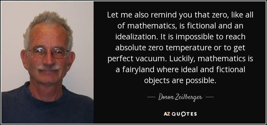 Let me also remind you that zero, like all of mathematics, is fictional and an idealization. It is impossible to reach absolute zero temperature or to get perfect vacuum. Luckily, mathematics is a fairyland where ideal and fictional objects are possible. - Doron Zeilberger