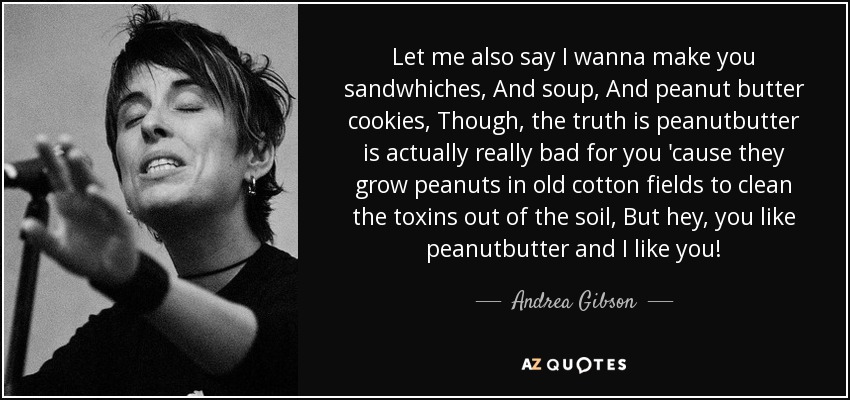 Let me also say I wanna make you sandwhiches, And soup, And peanut butter cookies, Though, the truth is peanutbutter is actually really bad for you 'cause they grow peanuts in old cotton fields to clean the toxins out of the soil, But hey, you like peanutbutter and I like you! - Andrea Gibson