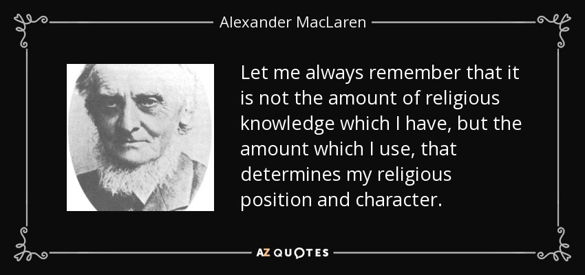 Let me always remember that it is not the amount of religious knowledge which I have, but the amount which I use, that determines my religious position and character. - Alexander MacLaren