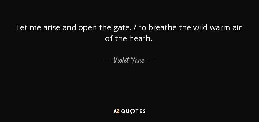 Let me arise and open the gate, / to breathe the wild warm air of the heath. - Violet Fane
