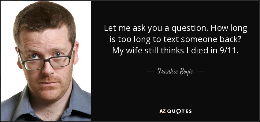 Let me ask you a question. How long is too long to text someone back? My wife still thinks I died in 9/11. - Frankie Boyle