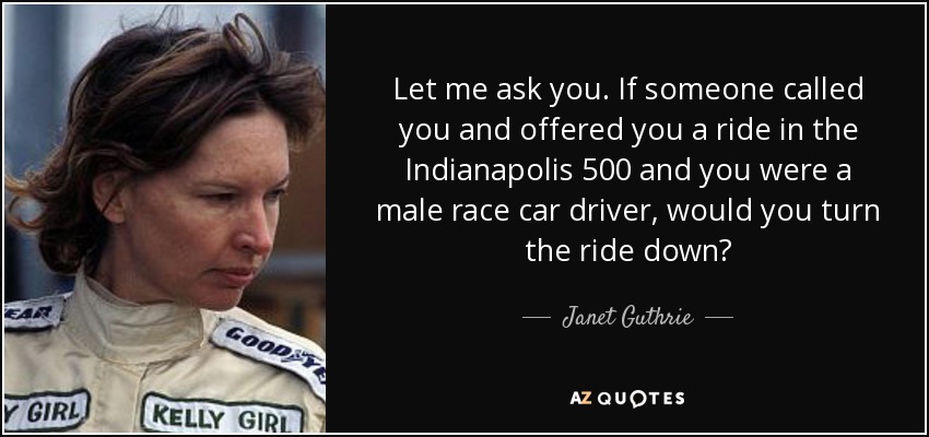 Let me ask you. If someone called you and offered you a ride in the Indianapolis 500 and you were a male race car driver, would you turn the ride down? - Janet Guthrie