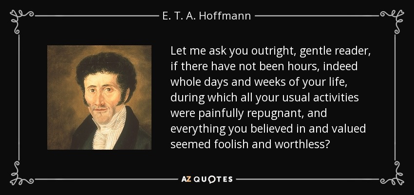 Let me ask you outright, gentle reader, if there have not been hours, indeed whole days and weeks of your life, during which all your usual activities were painfully repugnant, and everything you believed in and valued seemed foolish and worthless? - E. T. A. Hoffmann