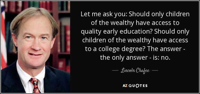 Let me ask you: Should only children of the wealthy have access to quality early education? Should only children of the wealthy have access to a college degree? The answer - the only answer - is: no. - Lincoln Chafee