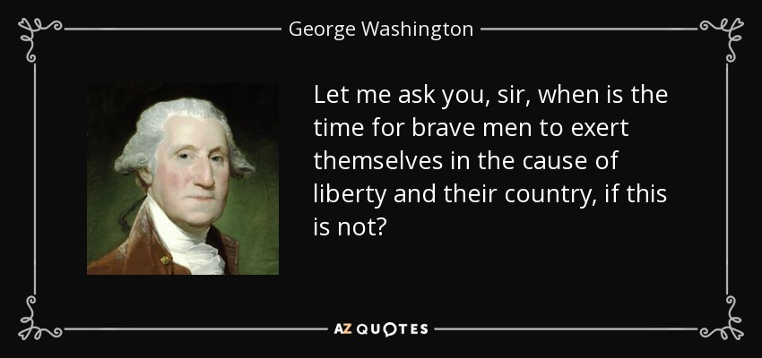 Let me ask you, sir, when is the time for brave men to exert themselves in the cause of liberty and their country, if this is not? - George Washington