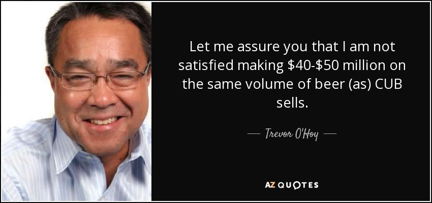 Let me assure you that I am not satisfied making $40-$50 million on the same volume of beer (as) CUB sells. - Trevor O'Hoy