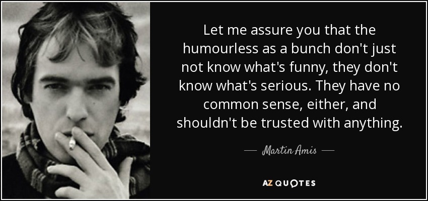 Let me assure you that the humourless as a bunch don't just not know what's funny, they don't know what's serious. They have no common sense, either, and shouldn't be trusted with anything. - Martin Amis