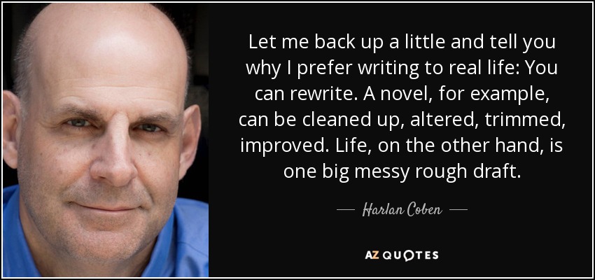 Let me back up a little and tell you why I prefer writing to real life: You can rewrite. A novel, for example, can be cleaned up, altered, trimmed, improved. Life, on the other hand, is one big messy rough draft. - Harlan Coben