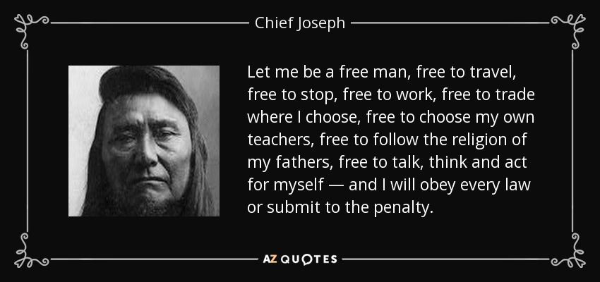 Let me be a free man, free to travel, free to stop, free to work, free to trade where I choose, free to choose my own teachers, free to follow the religion of my fathers, free to talk, think and act for myself — and I will obey every law or submit to the penalty. - Chief Joseph