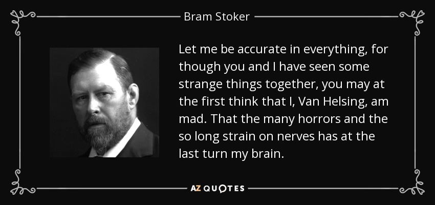 Let me be accurate in everything, for though you and I have seen some strange things together, you may at the first think that I, Van Helsing, am mad. That the many horrors and the so long strain on nerves has at the last turn my brain. - Bram Stoker