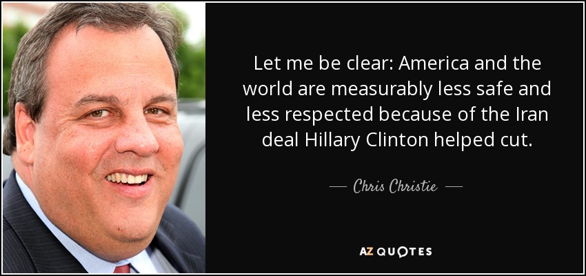 Let me be clear: America and the world are measurably less safe and less respected because of the Iran deal Hillary Clinton helped cut. - Chris Christie