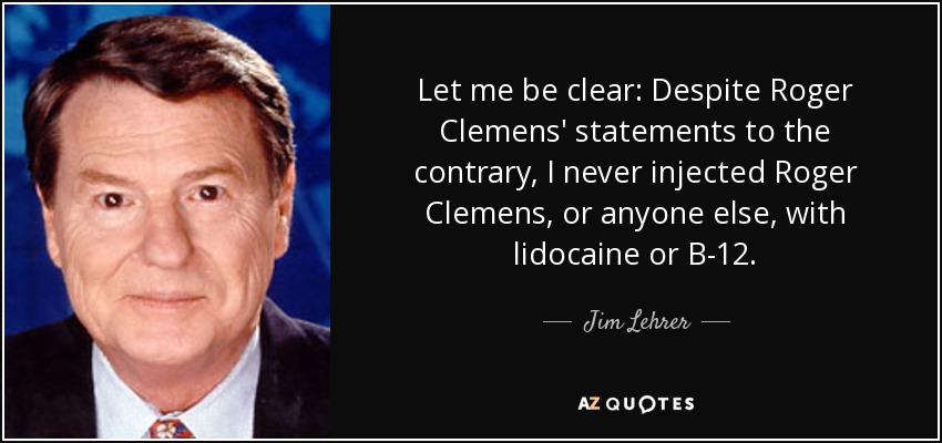 Let me be clear: Despite Roger Clemens' statements to the contrary, I never injected Roger Clemens, or anyone else, with lidocaine or B-12. - Jim Lehrer