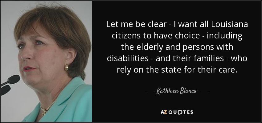 Let me be clear - I want all Louisiana citizens to have choice - including the elderly and persons with disabilities - and their families - who rely on the state for their care. - Kathleen Blanco