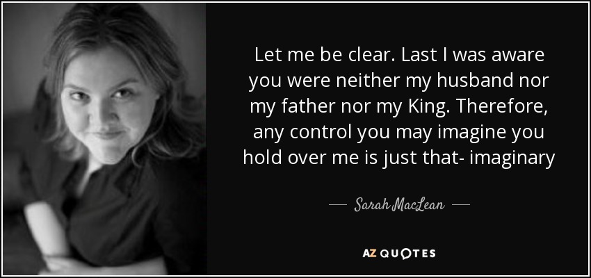 Let me be clear. Last I was aware you were neither my husband nor my father nor my King. Therefore, any control you may imagine you hold over me is just that- imaginary - Sarah MacLean