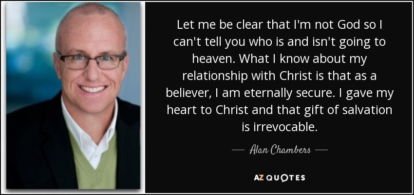 Let me be clear that I'm not God so I can't tell you who is and isn't going to heaven. What I know about my relationship with Christ is that as a believer, I am eternally secure. I gave my heart to Christ and that gift of salvation is irrevocable. - Alan Chambers