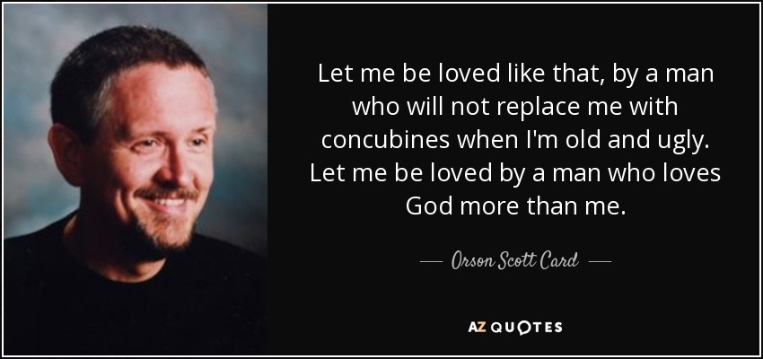 Let me be loved like that, by a man who will not replace me with concubines when I'm old and ugly. Let me be loved by a man who loves God more than me. - Orson Scott Card