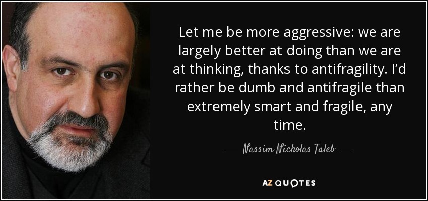 Let me be more aggressive: we are largely better at doing than we are at thinking, thanks to antifragility. I’d rather be dumb and antifragile than extremely smart and fragile, any time. - Nassim Nicholas Taleb
