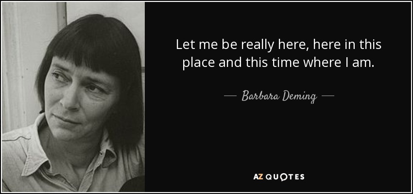 Let me be really here, here in this place and this time where I am. - Barbara Deming