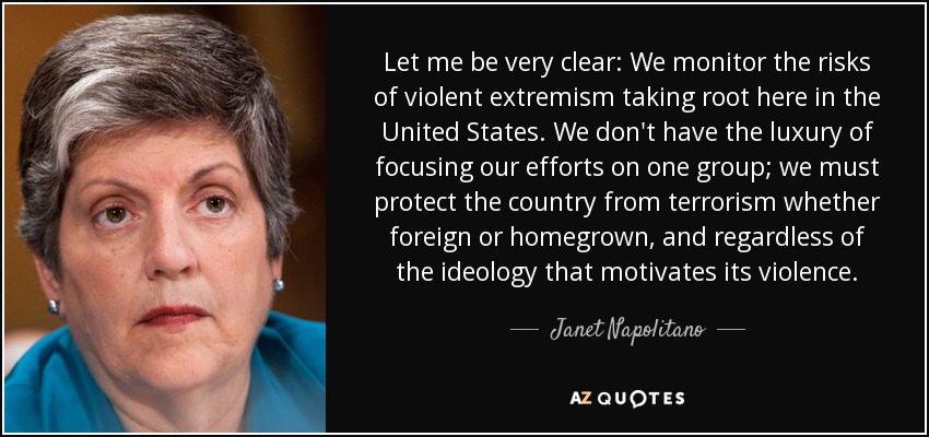 Let me be very clear: We monitor the risks of violent extremism taking root here in the United States. We don't have the luxury of focusing our efforts on one group; we must protect the country from terrorism whether foreign or homegrown, and regardless of the ideology that motivates its violence. - Janet Napolitano