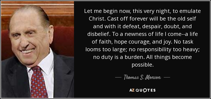 Let me begin now, this very night, to emulate Christ. Cast off forever will be the old self and with it defeat, despair, doubt, and disbelief. To a newness of life I come--a life of faith, hope courage, and joy. No task looms too large; no responsibility too heavy; no duty is a burden. All things become possible. - Thomas S. Monson