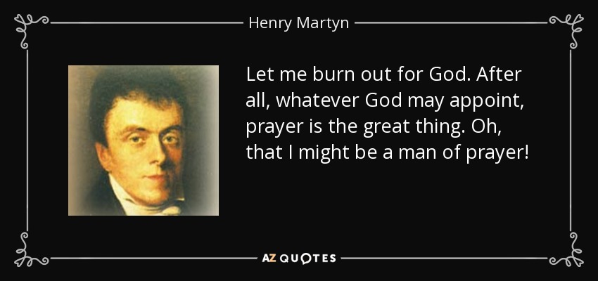 Let me burn out for God. After all, whatever God may appoint, prayer is the great thing. Oh, that I might be a man of prayer! - Henry Martyn