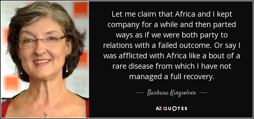 Let me claim that Africa and I kept company for a while and then parted ways as if we were both party to relations with a failed outcome. Or say I was afflicted with Africa like a bout of a rare disease from which I have not managed a full recovery. - Barbara Kingsolver