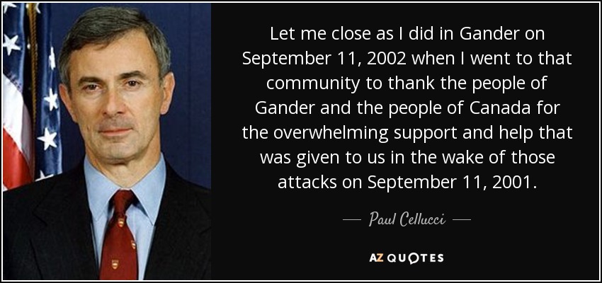 Let me close as I did in Gander on September 11, 2002 when I went to that community to thank the people of Gander and the people of Canada for the overwhelming support and help that was given to us in the wake of those attacks on September 11, 2001. - Paul Cellucci