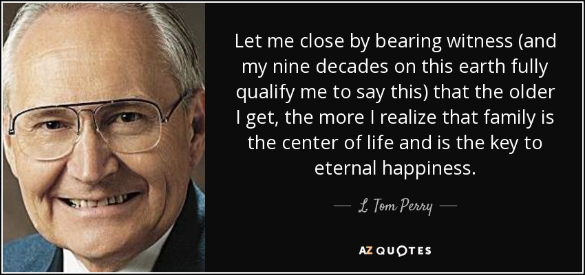 Let me close by bearing witness (and my nine decades on this earth fully qualify me to say this) that the older I get, the more I realize that family is the center of life and is the key to eternal happiness. - L. Tom Perry
