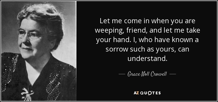 Let me come in when you are weeping, friend, and let me take your hand. I, who have known a sorrow such as yours, can understand. - Grace Noll Crowell