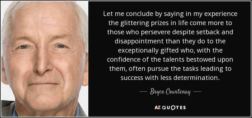 Let me conclude by saying in my experience the glittering prizes in life come more to those who persevere despite setback and disappointment than they do to the exceptionally gifted who, with the confidence of the talents bestowed upon them, often pursue the tasks leading to success with less determination. - Bryce Courtenay