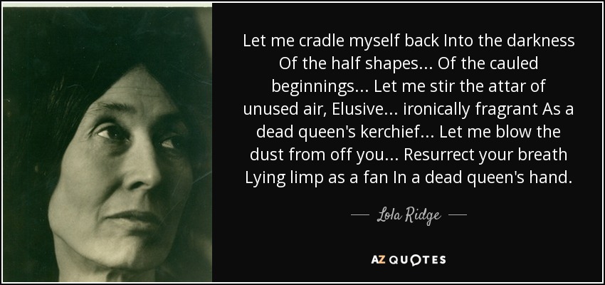 Let me cradle myself back Into the darkness Of the half shapes ... Of the cauled beginnings ... Let me stir the attar of unused air, Elusive ... ironically fragrant As a dead queen's kerchief ... Let me blow the dust from off you ... Resurrect your breath Lying limp as a fan In a dead queen's hand. - Lola Ridge