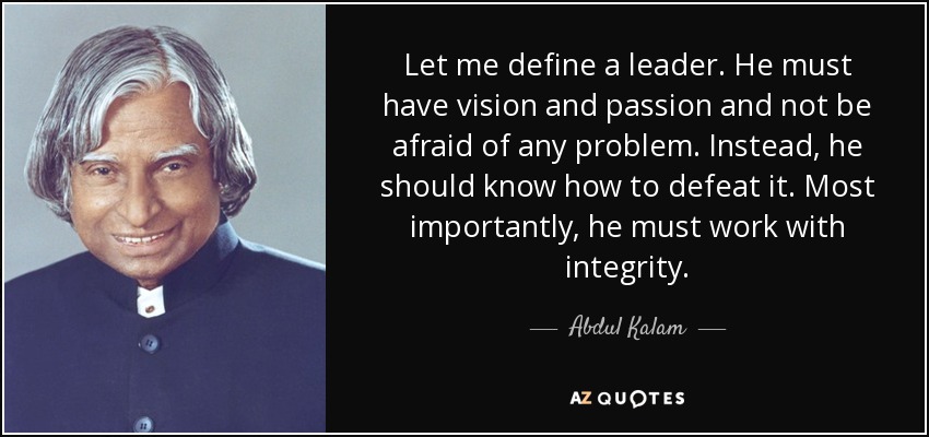 Let me define a leader. He must have vision and passion and not be afraid of any problem. Instead, he should know how to defeat it. Most importantly, he must work with integrity. - Abdul Kalam