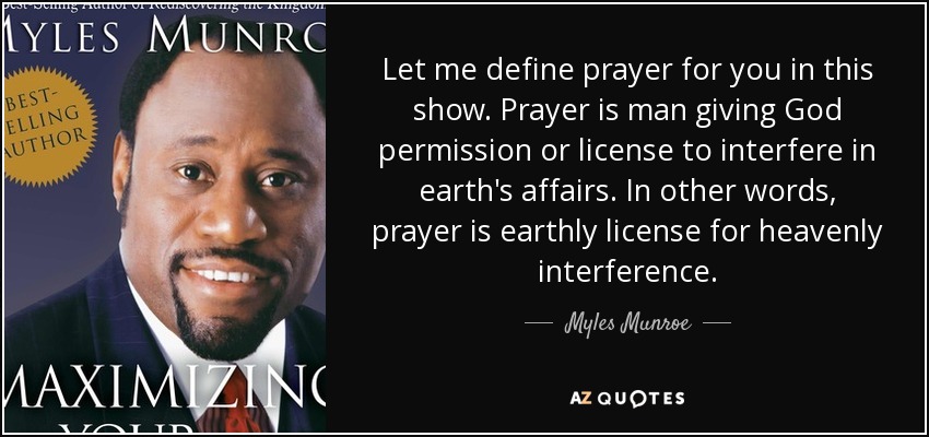 Let me define prayer for you in this show. Prayer is man giving God permission or license to interfere in earth's affairs. In other words, prayer is earthly license for heavenly interference. - Myles Munroe