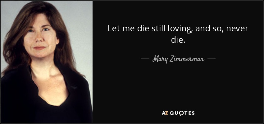Let me die still loving, and so, never die. - Mary Zimmerman