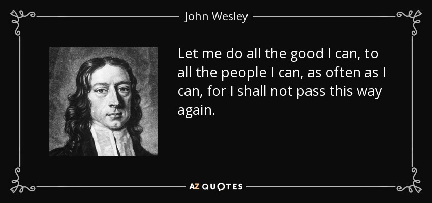 Let me do all the good I can, to all the people I can, as often as I can, for I shall not pass this way again. - John Wesley