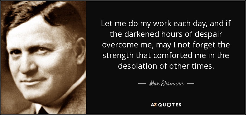 Let me do my work each day, and if the darkened hours of despair overcome me, may I not forget the strength that comforted me in the desolation of other times. - Max Ehrmann