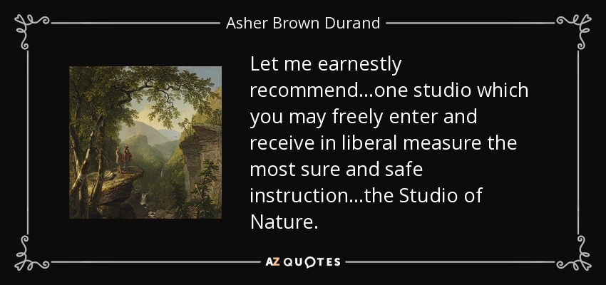 Let me earnestly recommend...one studio which you may freely enter and receive in liberal measure the most sure and safe instruction...the Studio of Nature. - Asher Brown Durand