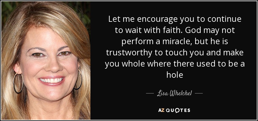 Let me encourage you to continue to wait with faith. God may not perform a miracle, but he is trustworthy to touch you and make you whole where there used to be a hole - Lisa Whelchel