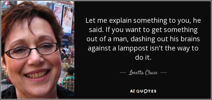 Let me explain something to you, he said. If you want to get something out of a man, dashing out his brains against a lamppost isn't the way to do it. - Loretta Chase