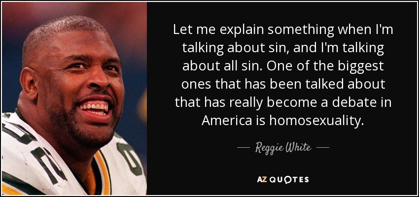 Let me explain something when I'm talking about sin, and I'm talking about all sin. One of the biggest ones that has been talked about that has really become a debate in America is homosexuality. - Reggie White