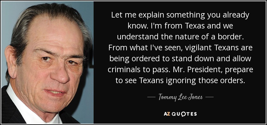 Let me explain something you already know. I'm from Texas and we understand the nature of a border. From what I've seen, vigilant Texans are being ordered to stand down and allow criminals to pass. Mr. President, prepare to see Texans ignoring those orders. - Tommy Lee Jones